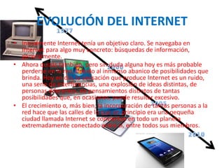 EVOLUCIÓN DEL INTERNET
• Inicialmente Internet tenía un objetivo claro. Se navegaba en
Internet para algo muy concreto: búsquedas de información,
generalmente.
• Ahora quizás también, pero sin duda alguna hoy es más probable
perderse en la red, debido al inmenso abanico de posibilidades que
brinda. Hoy en día, la sensación que produce Internet es un ruido,
una serie de interferencias, una explosión de ideas distintas, de
personas diferentes, de pensamientos distintos de tantas
posibilidades que, en ocasiones, puede resultar excesivo.
• El crecimiento o, más bien, la incorporación de tantas personas a la
red hace que las calles de lo que en principio era una pequeña
ciudad llamada Internet se conviertan en todo un planeta
extremadamente conectado entre sí, entre todos sus miembros.
 