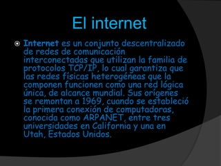 El internet
 Internet es un conjunto descentralizado
de redes de comunicación
interconectadas que utilizan la familia de
protocolos TCP/IP, lo cual garantiza que
las redes físicas heterogéneas que la
componen funcionen como una red lógica
única, de alcance mundial. Sus orígenes
se remontan a 1969, cuando se estableció
la primera conexión de computadoras,
conocida como ARPANET, entre tres
universidades en California y una en
Utah, Estados Unidos.
 