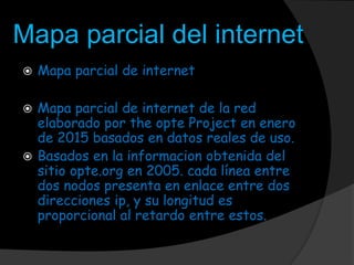 Mapa parcial del internet
 Mapa parcial de internet
 Mapa parcial de internet de la red
elaborado por the opte Project en enero
de 2015 basados en datos reales de uso.
 Basados en la informacion obtenida del
sitio opte.org en 2005. cada línea entre
dos nodos presenta en enlace entre dos
direcciones ip, y su longitud es
proporcional al retardo entre estos.
 