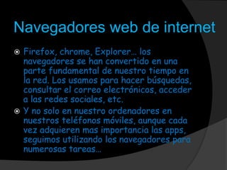 Navegadores web de internet
 Firefox, chrome, Explorer… los
navegadores se han convertido en una
parte fundamental de nuestro tiempo en
la red. Los usamos para hacer búsquedas,
consultar el correo electrónicos, acceder
a las redes sociales, etc.
 Y no solo en nuestro ordenadores en
nuestros teléfonos móviles, aunque cada
vez adquieren mas importancia las apps,
seguimos utilizando los navegadores para
numerosas tareas…
 