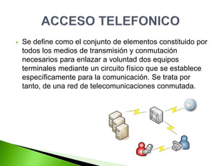  Se define como el conjunto de elementos constituido por
todos los medios de transmisión y conmutación
necesarios para enlazar a voluntad dos equipos
terminales mediante un circuito físico que se establece
específicamente para la comunicación. Se trata por
tanto, de una red de telecomunicaciones conmutada.
 