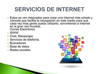  Estos se ven mejorados para crear una Internet más simple y
cómoda que facilita la navegación en este medio para que
cada vez mas gente pueda utilizarlo, convirtiendo a Internet
en la gran red mundial.
Correo Electrónico
 WWW
 Chat, Messenger.
 Servicios de telefonía.
 Buscadores.
 Base de datos
 Redes sociales
 