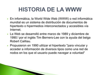  En informática, la World Wide Web (WWW) o red informática
mundial es un sistema de distribución de documentos de
hipertexto o hipermedios interconectados y accesibles vía
Internet.
 La Web se desarrolló entre marzo de 1989 y diciembre de
1990.[ por el inglés Tim Berners-Lee con la ayuda del belga
Robert Cailliau.
 Propusieron en 1990 utilizar el hipertexto "para vincular y
acceder a información de diversos tipos como una red de
nodos en los que el usuario puede navegar a voluntad"
 