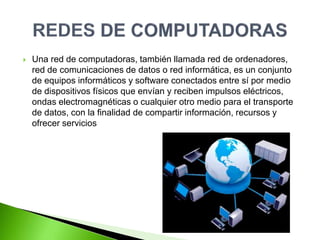  Una red de computadoras, también llamada red de ordenadores,
red de comunicaciones de datos o red informática, es un conjunto
de equipos informáticos y software conectados entre sí por medio
de dispositivos físicos que envían y reciben impulsos eléctricos,
ondas electromagnéticas o cualquier otro medio para el transporte
de datos, con la finalidad de compartir información, recursos y
ofrecer servicios
 