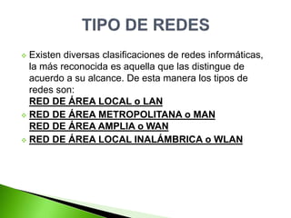  Existen diversas clasificaciones de redes informáticas,
la más reconocida es aquella que las distingue de
acuerdo a su alcance. De esta manera los tipos de
redes son:
RED DE ÁREA LOCAL o LAN
 RED DE ÁREA METROPOLITANA o MAN
RED DE ÁREA AMPLIA o WAN
 RED DE ÁREA LOCAL INALÁMBRICA o WLAN
 