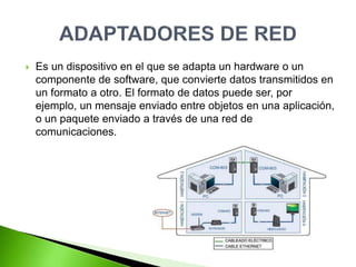  Es un dispositivo en el que se adapta un hardware o un
componente de software, que convierte datos transmitidos en
un formato a otro. El formato de datos puede ser, por
ejemplo, un mensaje enviado entre objetos en una aplicación,
o un paquete enviado a través de una red de
comunicaciones.
 