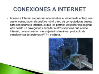  Acceso a Internet o conexión a Internet es el sistema de enlace con
que el computador, dispositivo móvil o red de computadoras cuenta
para conectarse a Internet, lo que les permite visualizar las páginas
web desde un navegador y acceder a otros servicios que ofrece
Internet, como correo-e, mensajería instantánea, protocolo de
transferencia de archivos (FTP), etcétera.
 