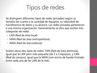 Tipos de redes
Se distinguen diferentes tipos de redes (privadas) según su
tamaño (en cuanto a la cantidad de equipos), su velocidad de
transferencia de datos y su alcance. Las redes privadas pertenecen
a una misma organización. Generalmente se dice que existen tres
categorías de redes:
• LAN (Red de área local)
• MAN (Red de área metropolitana)
• WAN (Red de área extensa)
Existen otros dos tipos de redes: TAN (Red de área diminuta),
igual que la LAN pero más pequeña (de 2 a 3 equipos), y CAN
(Red de campus), igual que la MAN (con ancho de banda limitado
entre cada una de las LAN de la red).
 