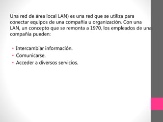 Una red de área local LAN) es una red que se utiliza para
conectar equipos de una compañía u organización. Con una
LAN, un concepto que se remonta a 1970, los empleados de una
compañía pueden:
• Intercambiar información.
• Comunicarse.
• Acceder a diversos servicios.
 