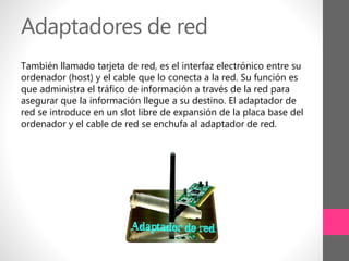 Adaptadores de red
También llamado tarjeta de red, es el interfaz electrónico entre su
ordenador (host) y el cable que lo conecta a la red. Su función es
que administra el tráfico de información a través de la red para
asegurar que la información llegue a su destino. El adaptador de
red se introduce en un slot libre de expansión de la placa base del
ordenador y el cable de red se enchufa al adaptador de red.
 