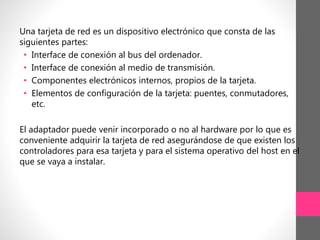 Una tarjeta de red es un dispositivo electrónico que consta de las
siguientes partes:
• Interface de conexión al bus del ordenador.
• Interface de conexión al medio de transmisión.
• Componentes electrónicos internos, propios de la tarjeta.
• Elementos de configuración de la tarjeta: puentes, conmutadores,
etc.
El adaptador puede venir incorporado o no al hardware por lo que es
conveniente adquirir la tarjeta de red asegurándose de que existen los
controladores para esa tarjeta y para el sistema operativo del host en el
que se vaya a instalar.
 