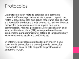 Protocolos
Un protocolo es un método estándar que permite la
comunicación entre procesos, es decir, es un conjunto de
reglas y procedimientos que deben respetarse para el envío
y la recepción de datos a través de una red. Existen diversos
protocolos de acuerdo a cómo se espera que sea la
comunicación. Algunos protocolos , se especializarán en el
intercambio de archivos (FTP); otros pueden utilizarse
simplemente para administrar el estado de la transmisión y
los errores (como es el caso de ICMP), etc.
En Internet, los protocolos utilizados pertenecen a una
sucesión de protocolos o a un conjunto de protocolos
relacionados entre sí. Este conjunto de protocolos se
denomina TCP/IP.
 
