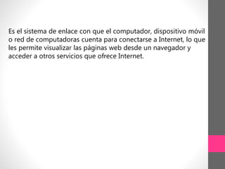 Es el sistema de enlace con que el computador, dispositivo móvil
o red de computadoras cuenta para conectarse a Internet, lo que
les permite visualizar las páginas web desde un navegador y
acceder a otros servicios que ofrece Internet.
 