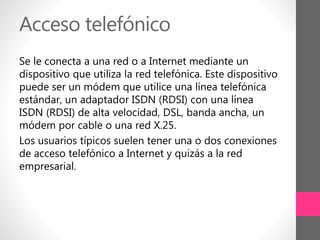 Acceso telefónico
Se le conecta a una red o a Internet mediante un
dispositivo que utiliza la red telefónica. Este dispositivo
puede ser un módem que utilice una línea telefónica
estándar, un adaptador ISDN (RDSI) con una línea
ISDN (RDSI) de alta velocidad, DSL, banda ancha, un
módem por cable o una red X.25.
Los usuarios típicos suelen tener una o dos conexiones
de acceso telefónico a Internet y quizás a la red
empresarial.
 