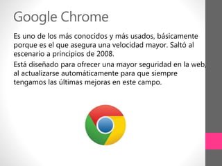Google Chrome
Es uno de los más conocidos y más usados, básicamente
porque es el que asegura una velocidad mayor. Saltó al
escenario a principios de 2008.
Está diseñado para ofrecer una mayor seguridad en la web,
al actualizarse automáticamente para que siempre
tengamos las últimas mejoras en este campo.
 