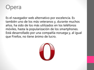 Opera
Es el navegador web alternativo por excelencia. Es
también uno de los más veteranos y, durante muchos
años, ha sido de los más utilizados en los teléfonos
móviles, hasta la popularización de los smartphones.
Está desarrollado por una compañía noruega y, al igual
que Firefox, no tiene ánimo de lucro.
 