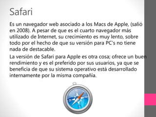 Safari
Es un navegador web asociado a los Macs de Apple, (salió
en 2008). A pesar de que es el cuarto navegador más
utilizado de Internet, su crecimiento es muy lento, sobre
todo por el hecho de que su versión para PC’s no tiene
nada de destacable.
La versión de Safari para Apple es otra cosa; ofrece un buen
rendimiento y es el preferido por sus usuarios, ya que se
beneficia de que su sistema operativo está desarrollado
internamente por la misma compañía.
 