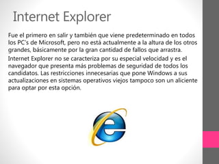 Internet Explorer
Fue el primero en salir y también que viene predeterminado en todos
los PC’s de Microsoft, pero no está actualmente a la altura de los otros
grandes, básicamente por la gran cantidad de fallos que arrastra.
Internet Explorer no se caracteriza por su especial velocidad y es el
navegador que presenta más problemas de seguridad de todos los
candidatos. Las restricciones innecesarias que pone Windows a sus
actualizaciones en sistemas operativos viejos tampoco son un aliciente
para optar por esta opción.
 