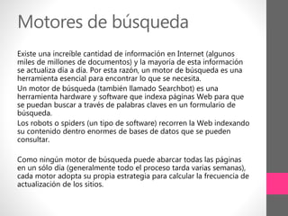 Motores de búsqueda
Existe una increíble cantidad de información en Internet (algunos
miles de millones de documentos) y la mayoría de esta información
se actualiza día a día. Por esta razón, un motor de búsqueda es una
herramienta esencial para encontrar lo que se necesita.
Un motor de búsqueda (también llamado Searchbot) es una
herramienta hardware y software que indexa páginas Web para que
se puedan buscar a través de palabras claves en un formulario de
búsqueda.
Los robots o spiders (un tipo de software) recorren la Web indexando
su contenido dentro enormes de bases de datos que se pueden
consultar.
Como ningún motor de búsqueda puede abarcar todas las páginas
en un sólo día (generalmente todo el proceso tarda varias semanas),
cada motor adopta su propia estrategia para calcular la frecuencia de
actualización de los sitios.
 