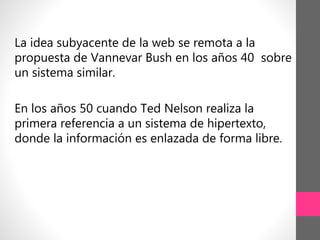La idea subyacente de la web se remota a la
propuesta de Vannevar Bush en los años 40 sobre
un sistema similar.
En los años 50 cuando Ted Nelson realiza la
primera referencia a un sistema de hipertexto,
donde la información es enlazada de forma libre.
 