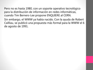 Pero no es hasta 1980, con un soporte operativo tecnológico
para la distribución de información en redes informáticas,
cuando Tim Berners-Lee propone ENQUIERE al CERN.
Sin embargo, el WWW ya había nacido. Con la ayuda de Robert
Cailliau, se publicó una propuesta más formal para la WWW el 6
de agosto de 1991.
 