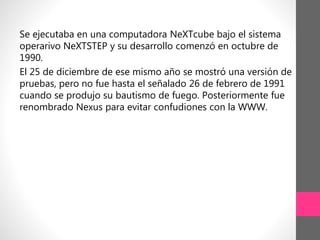 Se ejecutaba en una computadora NeXTcube bajo el sistema
operarivo NeXTSTEP y su desarrollo comenzó en octubre de
1990.
El 25 de diciembre de ese mismo año se mostró una versión de
pruebas, pero no fue hasta el señalado 26 de febrero de 1991
cuando se produjo su bautismo de fuego. Posteriormente fue
renombrado Nexus para evitar confudiones con la WWW.
 