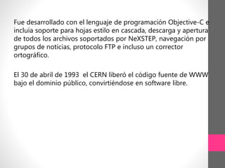 Fue desarrollado con el lenguaje de programación Objective-C e
incluía soporte para hojas estilo en cascada, descarga y apertura
de todos los archivos soportados por NeXSTEP, navegación por
grupos de noticias, protocolo FTP e incluso un corrector
ortográfico.
El 30 de abril de 1993 el CERN liberó el código fuente de WWW
bajo el dominio público, convirtiéndose en software libre.
 