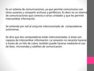 Es un sistema de comunicaciones, ya que permite comunicarse con
otros usuarios y compartir archivos y periféricos. Es decir es un sistema
de comunicaciones que conecta a varias unidades y que les permite
intercambiar información.
Se entiende por red al conjunto interconectado de computadoras
autónomas.
Se dice que dos computadoras están interconectadas, si éstas son
capaces de intercambiar información. La conexión no necesita hacerse
a través de un hilo de cobre, también puede hacerse mediante el uso
de láser, microondas y satélites de comunicación.
 
