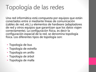 Topología de las redes
Una red informática está compuesta por equipos que están
conectados entre sí mediante líneas de comunicación
(cables de red, etc.) y elementos de hardware (adaptadores
de red y otros equipos que garantizan que los datos viajen
correctamente). La configuración física, es decir la
configuración espacial de la red, se denomina topología
física. Los diferentes tipos de topología son:
• Topología de bus
• Topología de estrella
• Topología en anillo
• Topología de árbol
• Topología de malla
 