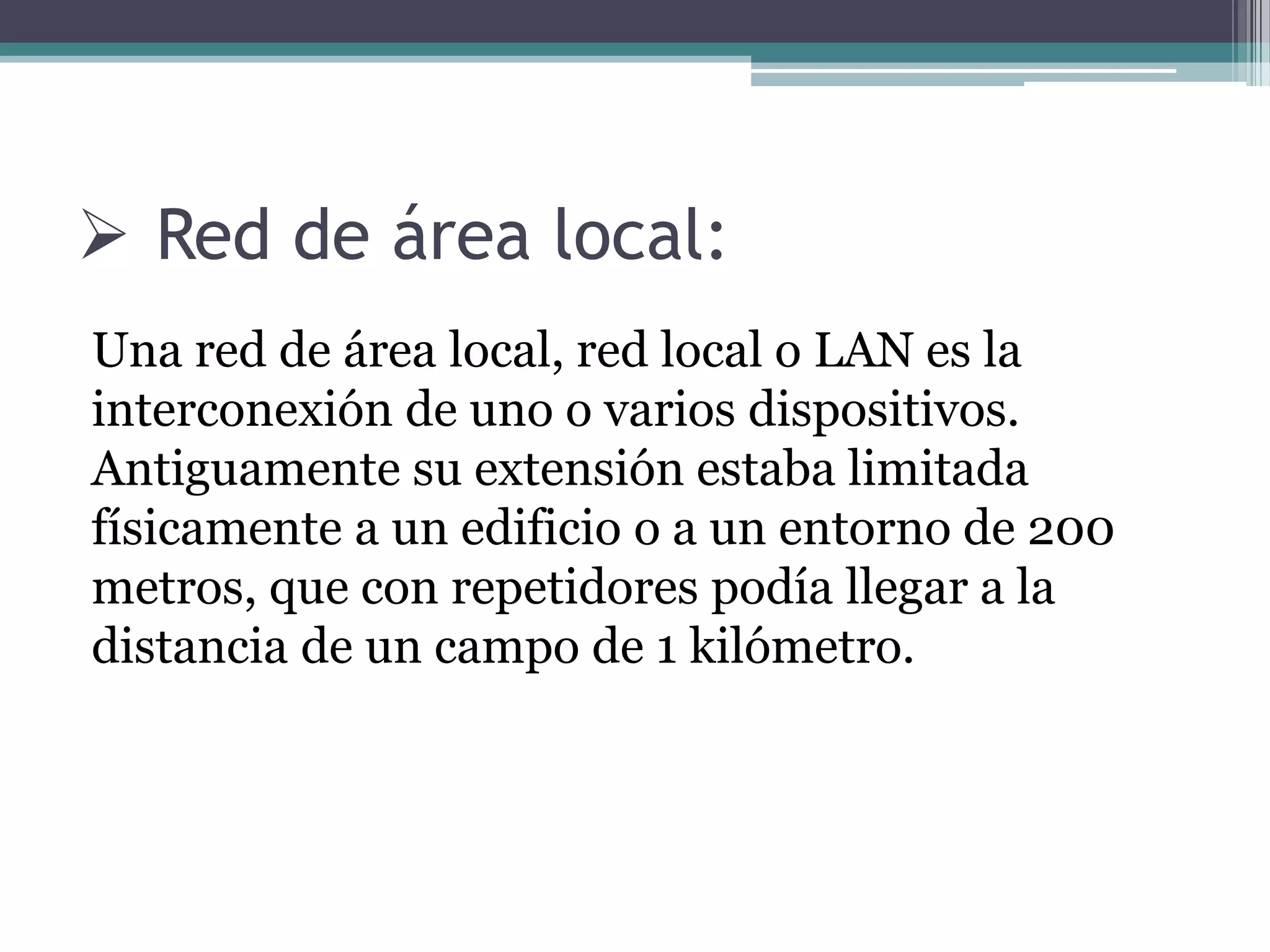  Red de área local:
Una red de área local, red local o LAN es la
interconexión de uno o varios dispositivos.
Antiguamente su extensión estaba limitada
físicamente a un edificio o a un entorno de 200
metros, que con repetidores podía llegar a la
distancia de un campo de 1 kilómetro.
 