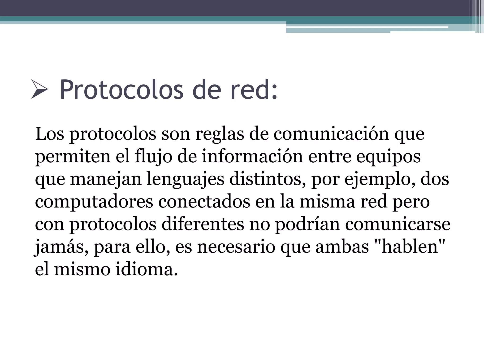  Protocolos de red:
Los protocolos son reglas de comunicación que
permiten el flujo de información entre equipos
que manejan lenguajes distintos, por ejemplo, dos
computadores conectados en la misma red pero
con protocolos diferentes no podrían comunicarse
jamás, para ello, es necesario que ambas "hablen"
el mismo idioma.
 