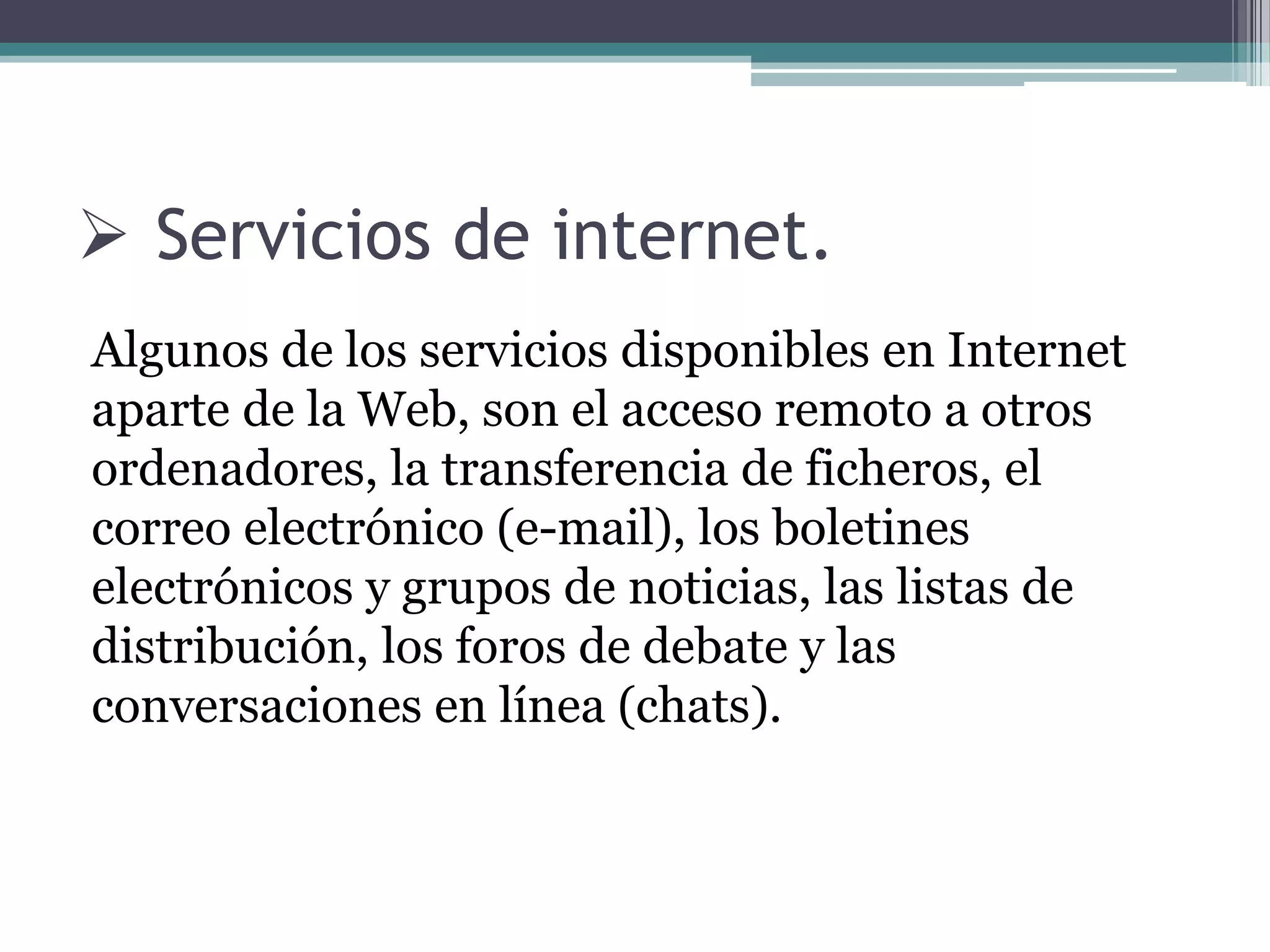  Servicios de internet.
Algunos de los servicios disponibles en Internet
aparte de la Web, son el acceso remoto a otros
ordenadores, la transferencia de ficheros, el
correo electrónico (e-mail), los boletines
electrónicos y grupos de noticias, las listas de
distribución, los foros de debate y las
conversaciones en línea (chats).
 