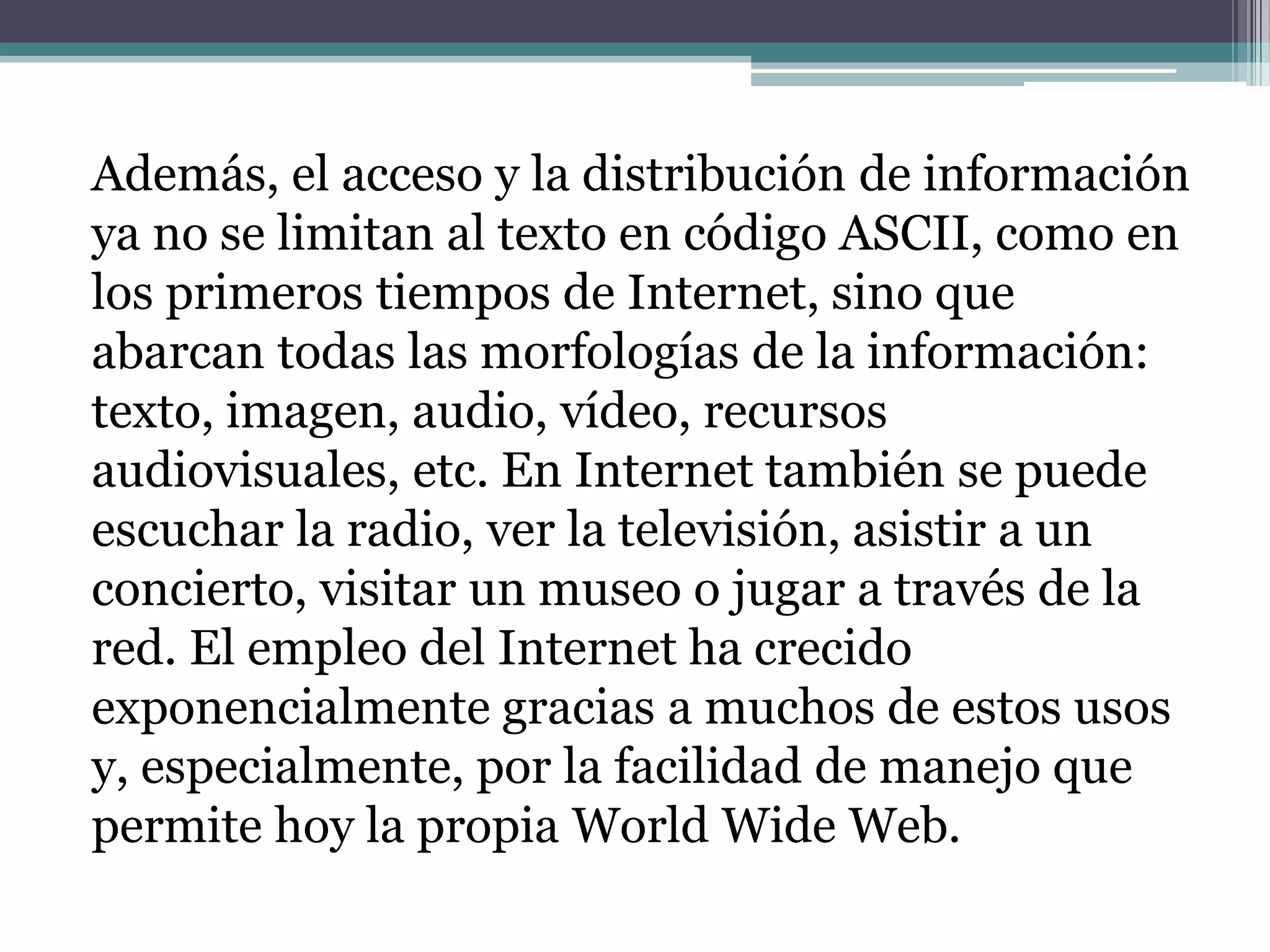 Además, el acceso y la distribución de información
ya no se limitan al texto en código ASCII, como en
los primeros tiempos de Internet, sino que
abarcan todas las morfologías de la información:
texto, imagen, audio, vídeo, recursos
audiovisuales, etc. En Internet también se puede
escuchar la radio, ver la televisión, asistir a un
concierto, visitar un museo o jugar a través de la
red. El empleo del Internet ha crecido
exponencialmente gracias a muchos de estos usos
y, especialmente, por la facilidad de manejo que
permite hoy la propia World Wide Web.
 