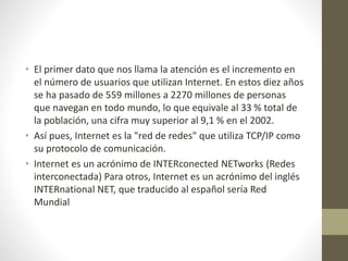 • El primer dato que nos llama la atención es el incremento en
el número de usuarios que utilizan Internet. En estos diez años
se ha pasado de 559 millones a 2270 millones de personas
que navegan en todo mundo, lo que equivale al 33 % total de
la población, una cifra muy superior al 9,1 % en el 2002.
• Así pues, Internet es la "red de redes" que utiliza TCP/IP como
su protocolo de comunicación.
• Internet es un acrónimo de INTERconected NETworks (Redes
interconectada) Para otros, Internet es un acrónimo del inglés
INTERnational NET, que traducido al español sería Red
Mundial
 