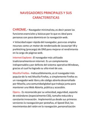 NAVEGADORES PRINCIPALES Y SUS
CARACTERISTICAS
CHROME.- Navegadorminimalista,es decir posee las
funciones esenciales y básicaspor lo que es ideal para
personas con poco dominioen la navegaciónweb.
• Velocidadsúper-rápida del navegador, para eso emplea
recursos como un motor de renderizado de Javascript V8 y
prefetching (precarga) de DNS para mejorar el rendimiento
en la carga de páginasweb.
Internet Explorer.-El navegadormás utilizado
tradicionalmenteen internet. Es un complemento
indispensabley por defecto del sistema operativoWindows,
gracias al cual ha logrado su alto nivel de uso.
MozillaFirefox.- Indiscutiblemente,es el navegadormás
popularde la red.MozillaFirefox, o simplemente Firefox es
un navegadorweb libre y de código abierto desarrollado
por Mozilla,una comunidadglobal que trabaja junta para
mantener una Web Abierta, públicay accesible.
Opera.- Es reconocido por su velocidad,seguridad, soporte
de estándares (especialmente CSS), tamaño reducido y
constante innovación. Implementó ya desde sus primeras
versiones la navegaciónpor pestañas, el Speed Dial,los
movimientosdel ratón en la navegación,personalización
 