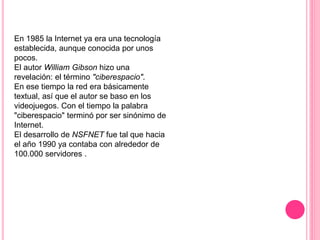 En 1985 la Internet ya era una tecnología
establecida, aunque conocida por unos
pocos.
El autor William Gibson hizo una
revelación: el término "ciberespacio".
En ese tiempo la red era básicamente
textual, así que el autor se baso en los
videojuegos. Con el tiempo la palabra
"ciberespacio" terminó por ser sinónimo de
Internet.
El desarrollo de NSFNET fue tal que hacia
el año 1990 ya contaba con alrededor de
100.000 servidores .
 