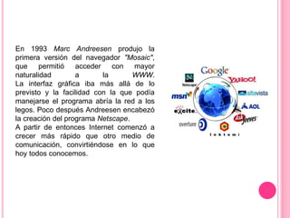 En 1993 Marc Andreesen produjo la
primera versión del navegador "Mosaic",
que permitió acceder con mayor
naturalidad a la WWW.
La interfaz gráfica iba más allá de lo
previsto y la facilidad con la que podía
manejarse el programa abría la red a los
legos. Poco después Andreesen encabezó
la creación del programa Netscape.
A partir de entonces Internet comenzó a
crecer más rápido que otro medio de
comunicación, convirtiéndose en lo que
hoy todos conocemos.
 