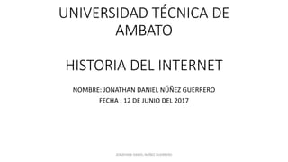 UNIVERSIDAD TÉCNICA DE
AMBATO
HISTORIA DEL INTERNET
NOMBRE: JONATHAN DANIEL NÚÑEZ GUERRERO
FECHA : 12 DE JUNIO DEL 2017
JONATHAN DANIEL NUÑEZ GUERRERO
 