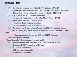 DESDE 1985 – 1997
• 1985 - En este año ya están conectados 2.000 nodos en ARPANET.
- Comienza a operar la red NSFNET con un backbone (troncal) de 56 Kbps.
- Ethernet se publica oficialmente como el estándar IEEE 802.3
• 1987 - Se alcanzan los 20.000 nodos conectados
- Se conectan los primeros nodos a 1,5 Mbps (T1) en NSFNET
• 1988 - Conexiones de NSFNET a otros países
- Comienzo de servicios comerciales
- Se desarrolla el primer virus informático
• 1989 - En noviembre de este año se alcanzan los 160.000 nodos conectados
- El backbone (troncal) de NSFNET empieza a utilizar conexiones T3 de 45
Mbps
- Primera propuesta del servicio Web en el CERN (Europa)
• 1990 - Desaparece ARPANET
- Primer “buscador” de recursos en Internet: archie
• 1991 - Primer servidor web operativo en el CERN el día 06/08/1991
- Backbone NSFNET completo a 45 Mbps
- 100 países conectados
- 600.000 hosts conectados
- 5.000 redes conectadas
 