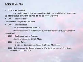 DESDE 1998 – 2012
• 1998 - Nace Google
- Se comienzan a utilizar los estándares xDSL que posibilitan las conexiones
de alta velocidad a Internet a través del par de cobre telefónico
• 2001 - Nace Wikipedia
- Primera red 3G operativa en Japón
• 2004 - Nace Facebook
- Se acuña la expresión Web 2.0
- Comienza a operar el servicio de correo electrónico de Google conocido
como GMail
• 2005 - Comienza a operar Youtube
- Comienza a operar Google Maps
• 2006 - Se crea Twiter
- El número de sitios web alcanza la cifra de 92 millones
• 2008 -La indexación de Google alcanza la cifra de 10 elevado a 12, es decir,
1.000.000.000.000 de URLs
 