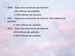 • 2009 - Datos de crecimiento de Internet:
-234 millones de websites
-1.730 millones de usuarios
• 2011 - Datos de crecimiento de Internet: 555 millones de
websites
-2.100 millones de usuarios
• 2012 - Datos de crecimiento de Internet:
-634 millones de websites
-2.400 millones de usuarios
 