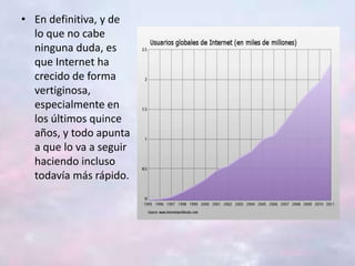 • En definitiva, y de
lo que no cabe
ninguna duda, es
que Internet ha
crecido de forma
vertiginosa,
especialmente en
los últimos quince
años, y todo apunta
a que lo va a seguir
haciendo incluso
todavía más rápido.
 