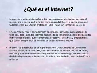 ¿Qué es el Internet?
• Internet es la unión de todas las redes y computadoras distribuidas por todo el
mundo, por lo que se podría definir como una red global en la que se conjuntan
todas las redes que utilizan protocolos TCP/IP y que son compatibles entre sí.
• En esta “red de redes” como también es conocida, participan computadores de
todo tipo, desde grandes sistemas hasta modelos personales. En la red se dan citas
instituciones oficiales, gubernamentales, educativas, científicas y empresariales
que ponen a disposición de millones de personas su información.
• Internet fue el resultado de un experimento del Departamento de Defensa de
Estados Unidos, en el año 1969, que se materializó en el desarrollo de ARPAnet,
una red que enlazaba universidades y centros de alta tecnología con contratistas
de dicho departamento. Tenía como fin el intercambio de datos entre científicos y
militares.
 