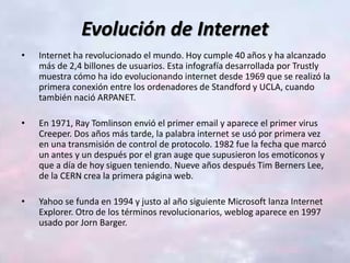 Evolución de Internet
• Internet ha revolucionado el mundo. Hoy cumple 40 años y ha alcanzado
más de 2,4 billones de usuarios. Esta infografía desarrollada por Trustly
muestra cómo ha ido evolucionando internet desde 1969 que se realizó la
primera conexión entre los ordenadores de Standford y UCLA, cuando
también nació ARPANET.
• En 1971, Ray Tomlinson envió el primer email y aparece el primer virus
Creeper. Dos años más tarde, la palabra internet se usó por primera vez
en una transmisión de control de protocolo. 1982 fue la fecha que marcó
un antes y un después por el gran auge que supusieron los emoticonos y
que a día de hoy siguen teniendo. Nueve años después Tim Berners Lee,
de la CERN crea la primera página web.
• Yahoo se funda en 1994 y justo al año siguiente Microsoft lanza Internet
Explorer. Otro de los términos revolucionarios, weblog aparece en 1997
usado por Jorn Barger.
 