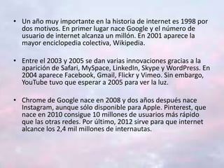 • Un año muy importante en la historia de internet es 1998 por
dos motivos. En primer lugar nace Google y el número de
usuario de internet alcanza un millón. En 2001 aparece la
mayor enciclopedia colectiva, Wikipedia.
• Entre el 2003 y 2005 se dan varias innovaciones gracias a la
aparición de Safari, MySpace, LinkedIn, Skype y WordPress. En
2004 aparece Facebook, Gmail, Flickr y Vimeo. Sin embargo,
YouTube tuvo que esperar a 2005 para ver la luz.
• Chrome de Google nace en 2008 y dos años después nace
Instagram, aunque sólo disponible para Apple. Pinterest, que
nace en 2010 consigue 10 millones de usuarios más rápido
que las otras redes. Por último, 2012 sirve para que internet
alcance los 2,4 mil millones de internautas.
 