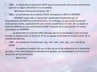• 1981 - Se desarrolla el protocolo SMTP para la transmisión de correos electrónicos
que aún se sigue utilizando en la actualidad.
- IBM lanza el Personal Computer (PC )
• 1983 - Los protocolos de la familia TCP/IP reemplazan a NCP en ARPANET
- ARPANET había sido un desarrollo planteado inicialmente por el
Departamento de Defensa norteamericano, sin embargo, se usa ampliamente por
instituciones civiles, especialmente por centros académicos. En este año se separa la
parte de defensa en una red llamada MILNET después de lo cual quedan 45 nodos
conectados en ARPANET
- Se desarrolla el protocolo DNS utilizado aún en la actualidad y cuya principal
función es proporcionar la dirección IP de un equipo conectado en la red a partir de su
nombre de dominio
• 1984 - Se introducen los dominios .org, .net, .com, .edu, .gov, .mil y los de los
países
- Se publica el modelo OSI con la idea de servir de referencia en el desarrollo
de redes. Unos años después se abandonaría debido a la complejidad y lentitud en el
desarrollo de sus protocolos
- Nace Cisco
 