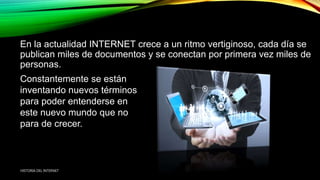 En la actualidad INTERNET crece a un ritmo vertiginoso, cada día se
publican miles de documentos y se conectan por primera vez miles de
personas.
Constantemente se están
inventando nuevos términos
para poder entenderse en
este nuevo mundo que no
para de crecer.
HISTORIA DEL INTERNET
 