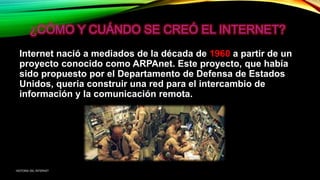 Internet nació a mediados de la década de 1960 a partir de un
proyecto conocido como ARPAnet. Este proyecto, que había
sido propuesto por el Departamento de Defensa de Estados
Unidos, quería construir una red para el intercambio de
información y la comunicación remota.
HISTORIA DEL INTERNET
 