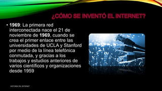 • 1969: La primera red
interconectada nace el 21 de
noviembre de 1969, cuando se
crea el primer enlace entre las
universidades de UCLA y Stanford
por medio de la línea telefónica
conmutada, y gracias a los
trabajos y estudios anteriores de
varios científicos y organizaciones
desde 1959
HISTORIA DEL INTERNET
 