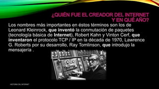 Los nombres más importantes en éstos términos son los de
Leonard Kleinrock, que inventó la conmutación de paquetes
(tecnología básica de Internet), Robert Kahn y Vinton Cerf, que
inventaron el protocolo TCP / IP en la década de 1970, Lawrence
G. Roberts por su desarrollo, Ray Tomlinson, que introdujo la
mensajería .
HISTORIA DEL INTERNET
 